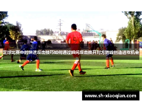 足球比赛中的快速反击技巧如何通过瞬间反击撕开对方防线创造进攻机会